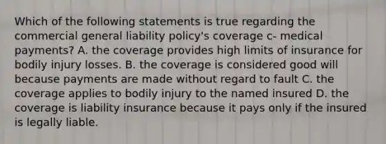 Which of the following statements is true regarding the commercial general liability policy's coverage c- medical payments? A. the coverage provides high limits of insurance for bodily injury losses. B. the coverage is considered good will because payments are made without regard to fault C. the coverage applies to bodily injury to the named insured D. the coverage is liability insurance because it pays only if the insured is legally liable.