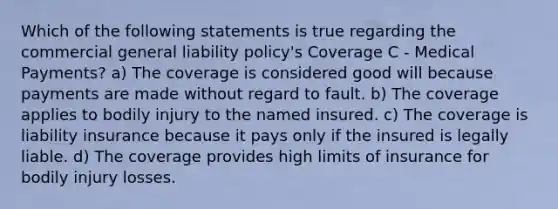 Which of the following statements is true regarding the commercial general liability policy's Coverage C - Medical Payments? a) The coverage is considered good will because payments are made without regard to fault. b) The coverage applies to bodily injury to the named insured. c) The coverage is liability insurance because it pays only if the insured is legally liable. d) The coverage provides high limits of insurance for bodily injury losses.