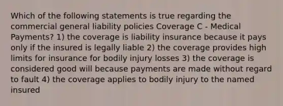 Which of the following statements is true regarding the commercial general liability policies Coverage C - Medical Payments? 1) the coverage is liability insurance because it pays only if the insured is legally liable 2) the coverage provides high limits for insurance for bodily injury losses 3) the coverage is considered good will because payments are made without regard to fault 4) the coverage applies to bodily injury to the named insured