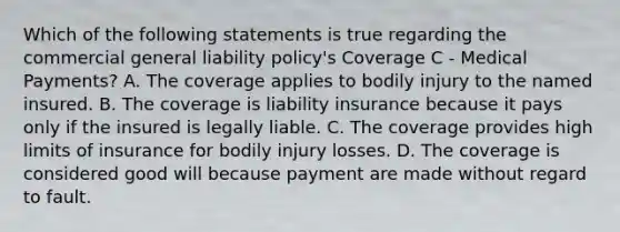 Which of the following statements is true regarding the commercial general liability policy's Coverage C - Medical Payments? A. The coverage applies to bodily injury to the named insured. B. The coverage is liability insurance because it pays only if the insured is legally liable. C. The coverage provides high limits of insurance for bodily injury losses. D. The coverage is considered good will because payment are made without regard to fault.