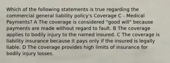 Which of the following statements is true regarding the commercial general liability policy's Coverage C - Medical Payments? A The coverage is considered "good will" because payments are made without regard to fault. B The coverage applies to bodily injury to the named insured. C The coverage is liability insurance because it pays only if the insured is legally liable. D The coverage provides high limits of insurance for bodily injury losses.