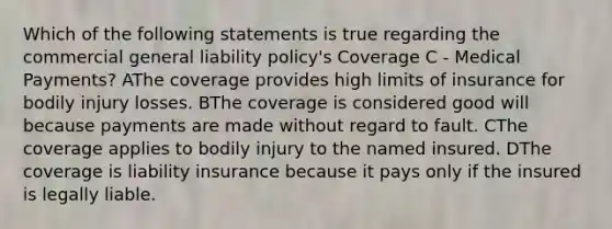 Which of the following statements is true regarding the commercial general liability policy's Coverage C - Medical Payments? AThe coverage provides high limits of insurance for bodily injury losses. BThe coverage is considered good will because payments are made without regard to fault. CThe coverage applies to bodily injury to the named insured. DThe coverage is liability insurance because it pays only if the insured is legally liable.