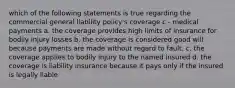 which of the following statements is true regarding the commercial general liability policy's coverage c - medical payments a. the coverage provides high limits of insurance for bodily injury losses b. the coverage is considered good will because payments are made without regard to fault. c. the coverage applies to bodily injury to the named insured d. the coverage is liability insurance because it pays only if the insured is legally liable