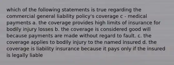 which of the following statements is true regarding the commercial general liability policy's coverage c - medical payments a. the coverage provides high limits of insurance for bodily injury losses b. the coverage is considered good will because payments are made without regard to fault. c. the coverage applies to bodily injury to the named insured d. the coverage is liability insurance because it pays only if the insured is legally liable