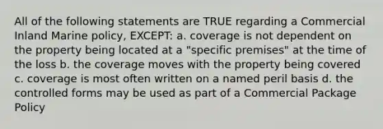 All of the following statements are TRUE regarding a Commercial Inland Marine policy, EXCEPT: a. coverage is not dependent on the property being located at a "specific premises" at the time of the loss b. the coverage moves with the property being covered c. coverage is most often written on a named peril basis d. the controlled forms may be used as part of a Commercial Package Policy