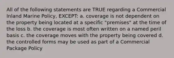 All of the following statements are TRUE regarding a Commercial Inland Marine Policy, EXCEPT: a. coverage is not dependent on the property being located at a specific "premises" at the time of the loss b. the coverage is most often written on a named peril basis c. the coverage moves with the property being covered d. the controlled forms may be used as part of a Commercial Package Policy