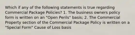 Which if any of the following statements is true regarding Commercial Package Policies? 1. The business owners policy form is written on an "Open Perils" basis; 2. The Commercial Property section of the Commercial Package Policy is written on a "Special Form" Cause of Loss basis