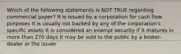 Which of the following statements is NOT TRUE regarding commercial paper? It is issued by a corporation for cash flow purposes It is usually not backed by any of the corporation's specific assets It is considered an exempt security if it matures in more than 270 days It may be sold to the public by a broker-dealer or the issuer