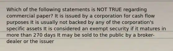 Which of the following statements is NOT TRUE regarding commercial paper? It is issued by a corporation for cash flow purposes It is usually not backed by any of the corporation's specific assets It is considered an exempt security if it matures in more than 270 days It may be sold to the public by a broker-dealer or the issuer