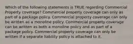 Which of the following statements is TRUE regarding Commercial Property coverage? Commercial property coverage can only as part of a package policy. Commercial property coverage can only be written as a monoline policy. Commercial property coverage can be written as both a monoline policy and as part of a package policy. Commercial property coverage can only be written if a separate liability policy is attached to it.