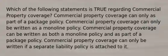 Which of the following statements is TRUE regarding Commercial Property coverage? Commercial property coverage can only as part of a package policy. Commercial property coverage can only be written as a monoline policy. Commercial property coverage can be written as both a monoline policy and as part of a package policy. Commercial property coverage can only be written if a separate liability policy is attached to it.