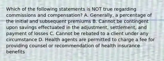 Which of the following statements is NOT true regarding commissions and compensation? A. Generally, a percentage of the initial and subsequent premiums B. Cannot be contingent upon savings effectuated in the adjustment, settlement, and payment of losses C. Cannot be rebated to a client under any circumstance D. Health agents are permitted to charge a fee for providing counsel or recommendation of health insurance benefits