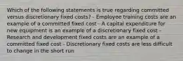 Which of the following statements is true regarding committed versus discretionary fixed costs? - Employee training costs are an example of a committed fixed cost - A capital expenditure for new equipment is an example of a discretionary fixed cost - Research and development fixed costs are an example of a committed fixed cost - Discretionary fixed costs are less difficult to change in the short run