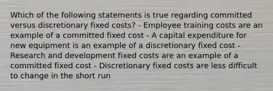 Which of the following statements is true regarding committed versus discretionary fixed costs? - Employee training costs are an example of a committed fixed cost - A capital expenditure for new equipment is an example of a discretionary fixed cost - Research and development fixed costs are an example of a committed fixed cost - Discretionary fixed costs are less difficult to change in the short run