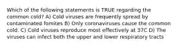 Which of the following statements is TRUE regarding the common cold? A) Cold viruses are frequently spread by contaminated fomites B) Only coronaviruses cause the common cold. C) Cold viruses reproduce most effectively at 37C D) The viruses can infect both the upper and lower respiratory tracts