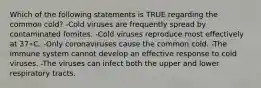 Which of the following statements is TRUE regarding the common cold? -Cold viruses are frequently spread by contaminated fomites. -Cold viruses reproduce most effectively at 37∘C. -Only coronaviruses cause the common cold. -The immune system cannot develop an effective response to cold viruses. -The viruses can infect both the upper and lower respiratory tracts.