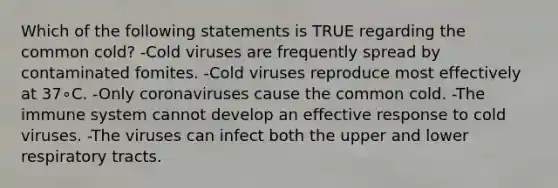 Which of the following statements is TRUE regarding the common cold? -Cold viruses are frequently spread by contaminated fomites. -Cold viruses reproduce most effectively at 37∘C. -Only coronaviruses cause the common cold. -The immune system cannot develop an effective response to cold viruses. -The viruses can infect both the upper and lower respiratory tracts.