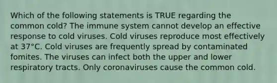 Which of the following statements is TRUE regarding the common cold? The immune system cannot develop an effective response to cold viruses. Cold viruses reproduce most effectively at 37°C. Cold viruses are frequently spread by contaminated fomites. The viruses can infect both the upper and lower respiratory tracts. Only coronaviruses cause the common cold.