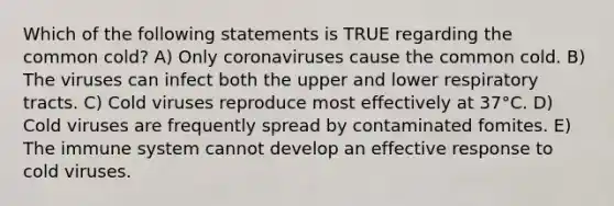 Which of the following statements is TRUE regarding the common cold? A) Only coronaviruses cause the common cold. B) The viruses can infect both the upper and lower respiratory tracts. C) Cold viruses reproduce most effectively at 37°C. D) Cold viruses are frequently spread by contaminated fomites. E) The immune system cannot develop an effective response to cold viruses.