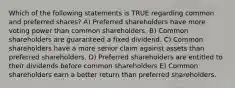 Which of the following statements is TRUE regarding common and preferred shares? A) Preferred shareholders have more voting power than common shareholders. B) Common shareholders are guaranteed a fixed dividend. C) Common shareholders have a more senior claim against assets than preferred shareholders. D) Preferred shareholders are entitled to their dividends before common shareholders E) Common shareholders earn a better return than preferred shareholders.