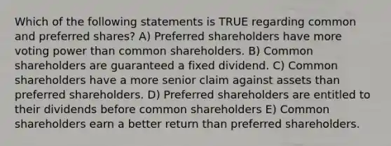 Which of the following statements is TRUE regarding common and preferred shares? A) Preferred shareholders have more voting power than common shareholders. B) Common shareholders are guaranteed a fixed dividend. C) Common shareholders have a more senior claim against assets than preferred shareholders. D) Preferred shareholders are entitled to their dividends before common shareholders E) Common shareholders earn a better return than preferred shareholders.