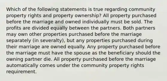 Which of the following statements is true regarding community property rights and property ownership? All property purchased before the marriage and owned individually must be sold. The profits are divided equally between the partners. Both partners may own other properties purchased before the marriage separately (in severalty), but any properties purchased during their marriage are owned equally. Any property purchased before the marriage must have the spouse as the beneficiary should the owning partner die. All property purchased before the marriage automatically comes under the community property rights requirement.