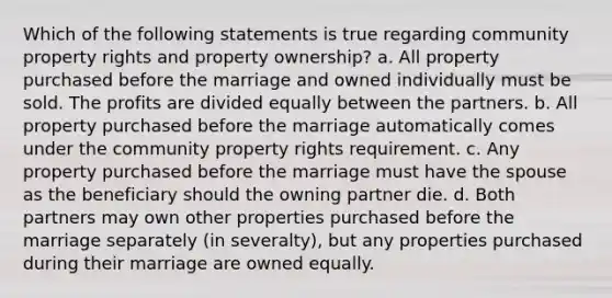 Which of the following statements is true regarding community property rights and property ownership? a. All property purchased before the marriage and owned individually must be sold. The profits are divided equally between the partners. b. All property purchased before the marriage automatically comes under the community property rights requirement. c. Any property purchased before the marriage must have the spouse as the beneficiary should the owning partner die. d. Both partners may own other properties purchased before the marriage separately (in severalty), but any properties purchased during their marriage are owned equally.