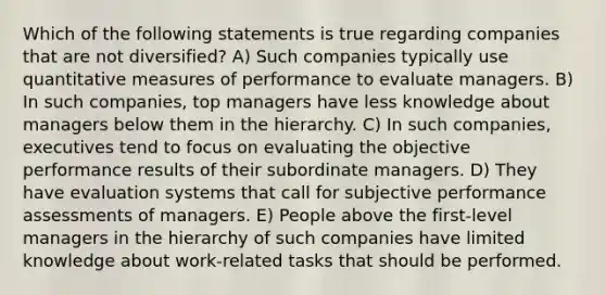 Which of the following statements is true regarding companies that are not diversified? A) Such companies typically use quantitative measures of performance to evaluate managers. B) In such companies, top managers have less knowledge about managers below them in the hierarchy. C) In such companies, executives tend to focus on evaluating the objective performance results of their subordinate managers. D) They have evaluation systems that call for subjective performance assessments of managers. E) People above the first-level managers in the hierarchy of such companies have limited knowledge about work-related tasks that should be performed.