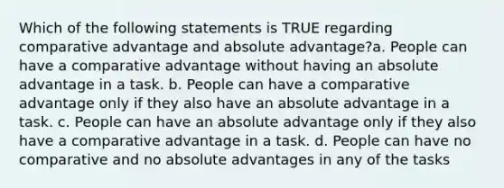 Which of the following statements is TRUE regarding comparative advantage and absolute advantage?a. People can have a comparative advantage without having an absolute advantage in a task. b. People can have a comparative advantage only if they also have an absolute advantage in a task. c. People can have an absolute advantage only if they also have a comparative advantage in a task. d. People can have no comparative and no absolute advantages in any of the tasks