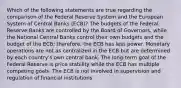 Which of the following statements are true regarding the comparison of the Federal Reserve System and the European System of Central Banks​ (ECB)? The budgets of the Federal Reserve Banks are controlled by the Board of​ Governors, while the National Central Banks control their own budgets and the budget of the​ ECB; therefore, the ECB has less power. Monetary operations are not as centralized in the ECB but are determined by each​ country's own central bank. The​ long-term goal of the Federal Reserve is price stability while the ECB has multiple competing goals. The ECB is not involved in supervision and regulation of financial institutions.