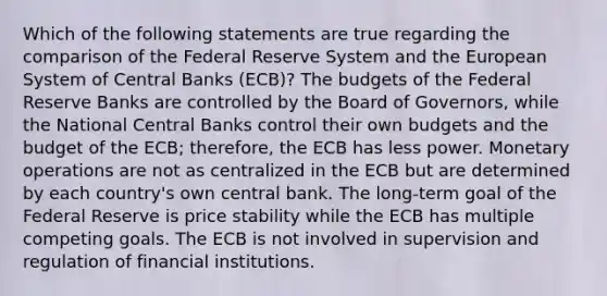 Which of the following statements are true regarding the comparison of the Federal Reserve System and the European System of Central Banks​ (ECB)? The budgets of the Federal Reserve Banks are controlled by the Board of​ Governors, while the National Central Banks control their own budgets and the budget of the​ ECB; therefore, the ECB has less power. Monetary operations are not as centralized in the ECB but are determined by each​ country's own central bank. The​ long-term goal of the Federal Reserve is price stability while the ECB has multiple competing goals. The ECB is not involved in supervision and regulation of financial institutions.