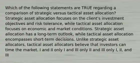 Which of the following statements are TRUE regarding a comparison of strategic versus tactical asset allocation? Strategic asset allocation focuses on the client's investment objectives and risk tolerance, while tactical asset allocation focuses on economic and market conditions. Strategic asset allocation has a long-term outlook, while tactical asset allocation encompasses short-term decisions. Unlike strategic asset allocators, tactical asset allocators believe that investors can time the market. I and II only I and III only II and III only I, II, and III