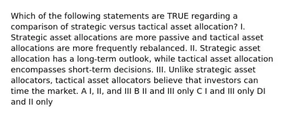 Which of the following statements are TRUE regarding a comparison of strategic versus tactical asset allocation? I. Strategic asset allocations are more passive and tactical asset allocations are more frequently rebalanced. II. Strategic asset allocation has a long-term outlook, while tactical asset allocation encompasses short-term decisions. III. Unlike strategic asset allocators, tactical asset allocators believe that investors can time the market. A I, II, and III B II and III only C I and III only DI and II only