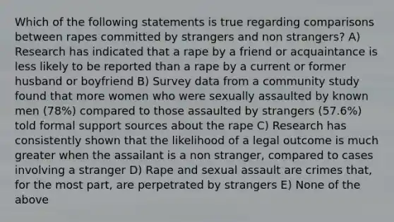 Which of the following statements is true regarding comparisons between rapes committed by strangers and non strangers? A) Research has indicated that a rape by a friend or acquaintance is less likely to be reported than a rape by a current or former husband or boyfriend B) Survey data from a community study found that more women who were sexually assaulted by known men (78%) compared to those assaulted by strangers (57.6%) told formal support sources about the rape C) Research has consistently shown that the likelihood of a legal outcome is much greater when the assailant is a non stranger, compared to cases involving a stranger D) Rape and sexual assault are crimes that, for the most part, are perpetrated by strangers E) None of the above