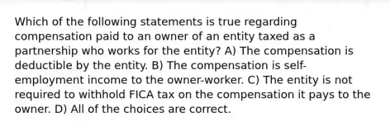 Which of the following statements is true regarding compensation paid to an owner of an entity taxed as a partnership who works for the entity? A) The compensation is deductible by the entity. B) The compensation is self-employment income to the owner-worker. C) The entity is not required to withhold FICA tax on the compensation it pays to the owner. D) All of the choices are correct.