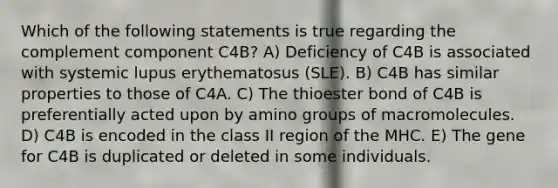 Which of the following statements is true regarding the complement component C4B? A) Deficiency of C4B is associated with systemic lupus erythematosus (SLE). B) C4B has similar properties to those of C4A. C) The thioester bond of C4B is preferentially acted upon by amino groups of macromolecules. D) C4B is encoded in the class II region of the MHC. E) The gene for C4B is duplicated or deleted in some individuals.