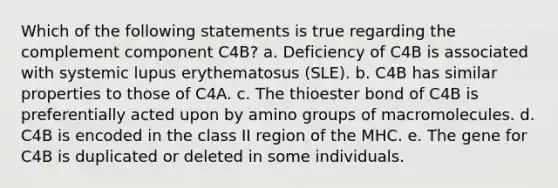 Which of the following statements is true regarding the complement component C4B? a. Deficiency of C4B is associated with systemic lupus erythematosus (SLE). b. C4B has similar properties to those of C4A. c. The thioester bond of C4B is preferentially acted upon by amino groups of macromolecules. d. C4B is encoded in the class II region of the MHC. e. The gene for C4B is duplicated or deleted in some individuals.