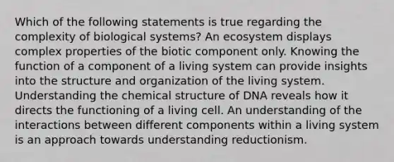 Which of the following statements is true regarding the complexity of biological systems? An ecosystem displays complex properties of the biotic component only. Knowing the function of a component of a living system can provide insights into the structure and organization of the living system. Understanding the chemical structure of DNA reveals how it directs the functioning of a living cell. An understanding of the interactions between different components within a living system is an approach towards understanding reductionism.