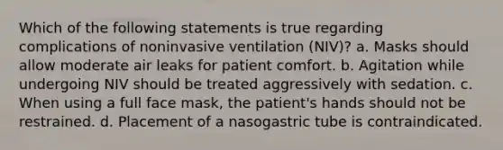 Which of the following statements is true regarding complications of noninvasive ventilation (NIV)? a. Masks should allow moderate air leaks for patient comfort. b. Agitation while undergoing NIV should be treated aggressively with sedation. c. When using a full face mask, the patient's hands should not be restrained. d. Placement of a nasogastric tube is contraindicated.