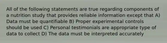 All of the following statements are true regarding components of a nutrition study that provides reliable information except that A) Data must be quantifiable B) Proper experimental controls should be used C) Personal testimonials are appropriate type of data to collect D) The data must be interpreted accurately