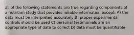 all of the following statements are true regarding components of a nutrition study that provides reliable information except: A) the data must be interpreted accurately B) proper experimental controls should be used C) personal testimonials are an appropriate type of data to collect D) data must be quantifiable