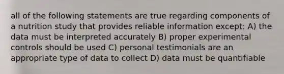 all of the following statements are true regarding components of a nutrition study that provides reliable information except: A) the data must be interpreted accurately B) proper experimental controls should be used C) personal testimonials are an appropriate type of data to collect D) data must be quantifiable