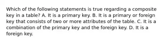 Which of the following statements is true regarding a composite key in a table? A. It is a primary key. B. It is a primary or foreign key that consists of two or more attributes of the table. C. It is a combination of the primary key and the foreign key. D. It is a foreign key.