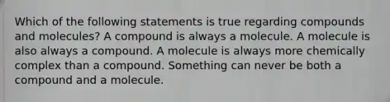 Which of the following statements is true regarding compounds and molecules? A compound is always a molecule. A molecule is also always a compound. A molecule is always more chemically complex than a compound. Something can never be both a compound and a molecule.