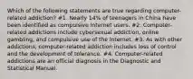 Which of the following statements are true regarding computer-related addiction? #1. Nearly 14% of teenagers in China have been identified as compulsive Internet users. #2. Computer-related addictions include cybersexual addiction, online gambling, and compulsive use of the Internet. #3. As with other addictions, computer-related addiction includes loss of control and the development of tolerance. #4. Computer-related addictions are an official diagnosis in the Diagnostic and Statistical Manual.