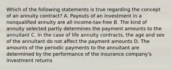 Which of the following statements is true regarding the concept of an annuity contract? A. Payouts of an investment in a nonqualified annuity are all income-tax-free B. The kind of annuity selected partly determines the payment amounts to the annuitant C. In the case of life annuity contracts, the age and sex of the annuitant do not affect the payment amounts D. The amounts of the periodic payments to the annuitant are determined by the performance of the insurance company's investment returns