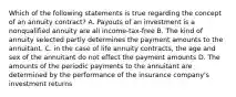 Which of the following statements is true regarding the concept of an annuity contract? A. Payouts of an investment is a nonqualified annuity are all income-tax-free B. The kind of annuity selected partly determines the payment amounts to the annuitant. C. in the case of life annuity contracts, the age and sex of the annuitant do not effect the payment amounts D. The amounts of the periodic payments to the annuitant are determined by the performance of the insurance company's investment returns