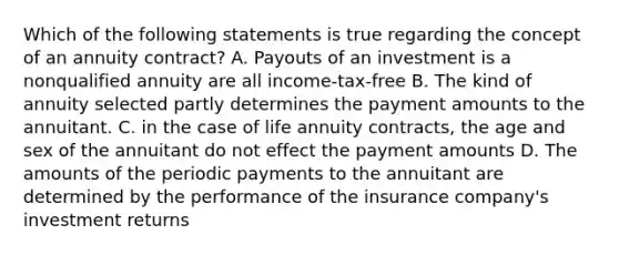 Which of the following statements is true regarding the concept of an annuity contract? A. Payouts of an investment is a nonqualified annuity are all income-tax-free B. The kind of annuity selected partly determines the payment amounts to the annuitant. C. in the case of life annuity contracts, the age and sex of the annuitant do not effect the payment amounts D. The amounts of the periodic payments to the annuitant are determined by the performance of the insurance company's investment returns