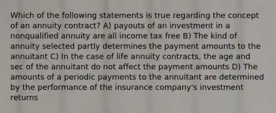 Which of the following statements is true regarding the concept of an annuity contract? A) payouts of an investment in a nonqualified annuity are all income tax free B) The kind of annuity selected partly determines the payment amounts to the annuitant C) In the case of life annuity contracts, the age and sec of the annuitant do not affect the payment amounts D) The amounts of a periodic payments to the annuitant are determined by the performance of the insurance company's investment returns