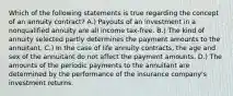 Which of the following statements is true regarding the concept of an annuity contract? A.) Payouts of an investment in a nonqualified annuity are all income tax-free. B.) The kind of annuity selected partly determines the payment amounts to the annuitant. C.) In the case of life annuity contracts, the age and sex of the annuitant do not affect the payment amounts. D.) The amounts of the periodic payments to the annuitant are determined by the performance of the insurance company's investment returns.